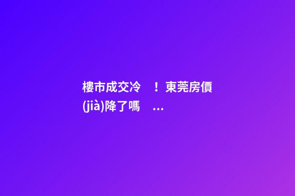 樓市成交冷！東莞房價(jià)降了嗎？最新樓市數(shù)據(jù)官宣